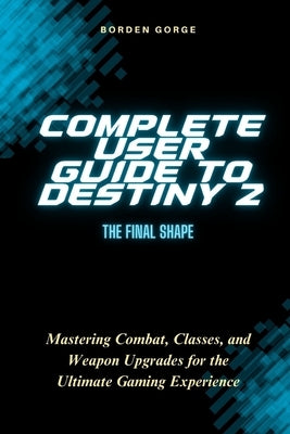 Complete User Guide to Destiny 2: The Final Shape: Mastering Combat, Classes, and Weapon Upgrades for the Ultimate Gaming Experience by Gorge, Borden