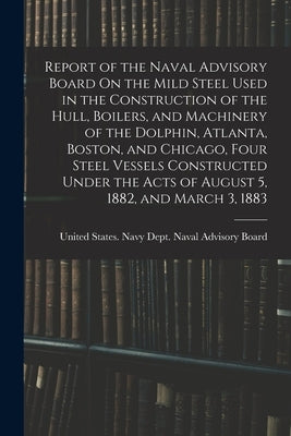 Report of the Naval Advisory Board On the Mild Steel Used in the Construction of the Hull, Boilers, and Machinery of the Dolphin, Atlanta, Boston, and by United States Navy Dept Naval Advis