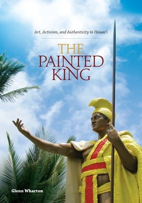 The Painted King: Art, Activism, and Authenticity in Hawai'i by Wharton, Glenn