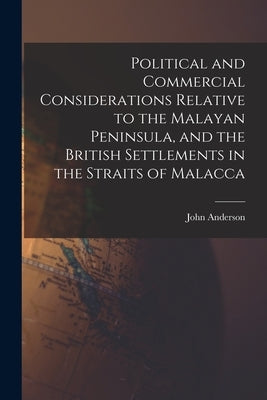 Political and Commercial Considerations Relative to the Malayan Peninsula, and the British Settlements in the Straits of Malacca by Anderson, John