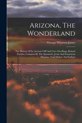 Arizona, The Wonderland: The History Of Its Ancient Cliff And Cave Dwellings, Ruined Pueblos, Conquest By The Spaniards, Jesuit And Franciscan by James, George Wharton