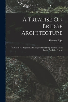 A Treatise On Bridge Architecture: In Which the Superior Advantages of the Flying Pendent Lever Bridge Are Fully Proved by Pope, Thomas