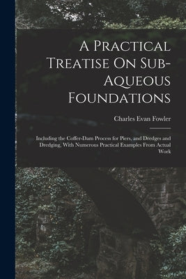 A Practical Treatise On Sub-Aqueous Foundations: Including the Coffer-Dam Process for Piers, and Dredges and Dredging, With Numerous Practical Example by Fowler, Charles Evan