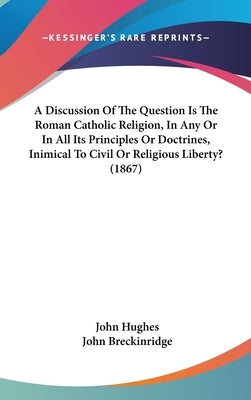 A Discussion Of The Question Is The Roman Catholic Religion, In Any Or In All Its Principles Or Doctrines, Inimical To Civil Or Religious Liberty? (18 by Hughes, John