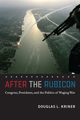 After the Rubicon: Congress, Presidents, and the Politics of Waging War by Kriner, Douglas L.