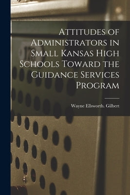 Attitudes of Administrators in Small Kansas High Schools Toward the Guidance Services Program by Gilbert, Wayne Ellsworth