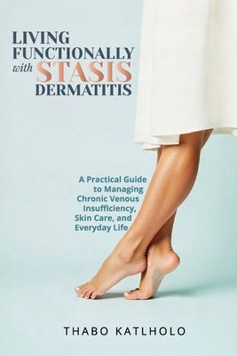 Living Functionally With Stasis Dermatitis: Your Guide to Managing Chronic Leg Conditions with Dignity and Confidence by Katlholo, Thabo