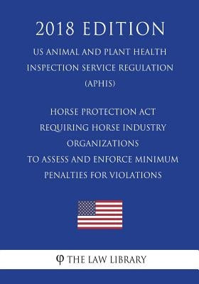 Horse Protection Act - Requiring Horse Industry Organizations to Assess and Enforce Minimum Penalties for Violations (US Animal and Plant Health Inspe by The Law Library