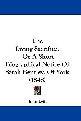 The Living Sacrifice: Or A Short Biographical Notice Of Sarah Bentley, Of York (1848) by Lyth, John