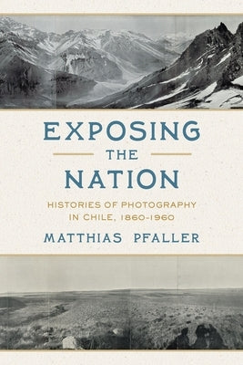 Exposing the Nation: Histories of Photography in Chile, 1860-1960 by Pfaller, Matthias