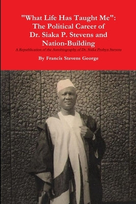 "What Life Has Taught Me": The Political Career of Dr. Siaka Probyn Stevens and Nation Building. A Republication of the Autobiography of Siaka Stevens by George, Francis Stevens