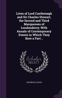 Lives of Lord Castlereagh and Sir Charles Stewart, the Second and Third Marquesses of Londonderry; With Annals of Contemporary Events in Which They Bo by Alison, Archibald