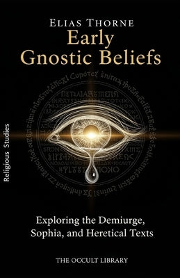 Early Gnostic Beliefs: Exploring the Demiurge, Sophia, and Heretical Texts by Thorne, Elias
