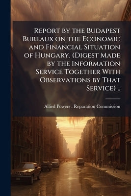 Report by the Budapest Bureaux on the Economic and Financial Situation of Hungary. (Digest Made by the Information Service Together With Observations by Allied Powers (1919- ). Reparation Commi