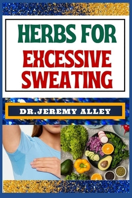 Herbs for Excessive Sweating: Nature's Soothing Solutions, Unlocking The Power To Conquer Hotness Naturally Through Cooling Herbal Remedies by Alley, Jeremy