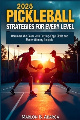 2025 Pickleball Strategies for Every Level: Dominate the Court with Cutting-Edge Skills and Game-Winning Insights by Abarca, Marlon B.