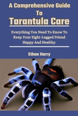 A Comprehensive Guide To Tarantula Care: Everything You Need To Know To Keep Your Eight-Legged Friend Happy And Healthy. by Harry, Ethan