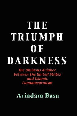 The Triumph of Darkness: The Ominous Alliance Between the United States and Islamic Fundamentalism by Basu, Arindam