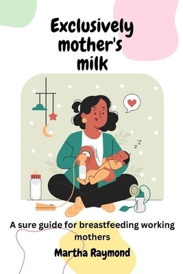 Exclusively Mother's Milk: A sure guide for breastfeeding working mothers by Raymond, Martha