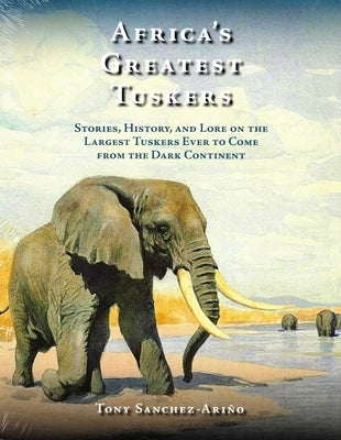 Africa's Greatest Tuskers: Stories, History, and Lore on the Largest Tuskers Ever to Come from the Dark Continent by Sanchez-Ariño, Tony