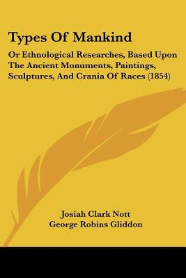 Types Of Mankind: Or Ethnological Researches, Based Upon The Ancient Monuments, Paintings, Sculptures, And Crania Of Races (1854) by Nott, Josiah Clark