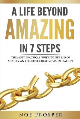 A Life Beyond Amazing in 7 Steps: The Most Practical Guide to Get Rid of Anxiety: An Effective Creative Visualization by Prosper, Noe