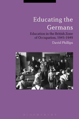 Educating the Germans: People and Policy in the British Zone of Germany, 1945-1949 by Phillips, David