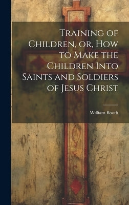 Training of Children, or, How to Make the Children Into Saints and Soldiers of Jesus Christ by Booth, William