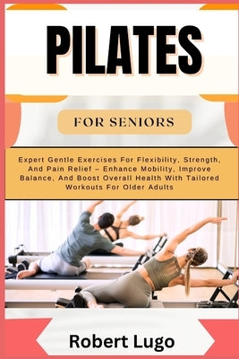 Pilates for Seniors: Expert Gentle Exercises For Flexibility, Strength, And Pain Relief - Enhance Mobility, Improve Balance, And Boost Over by Lugo, Robert