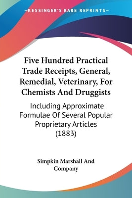 Five Hundred Practical Trade Receipts, General, Remedial, Veterinary, For Chemists And Druggists: Including Approximate Formulae Of Several Popular Pr by Simpkin Marshall and Company