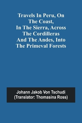 Travels in Peru, on the Coast, in the Sierra, Across the Cordilleras and the Andes, into the Primeval Forests by Jakob Von Tschudi, Johann