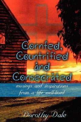 Cornfed, Countrified, and Consecrated: Musings and Inspirations from a Life Well-Lived by Dale, Dorothy