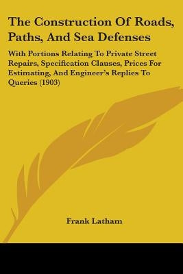 The Construction Of Roads, Paths, And Sea Defenses: With Portions Relating To Private Street Repairs, Specification Clauses, Prices For Estimating, An by Latham, Frank