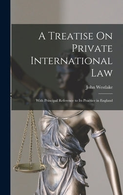 A Treatise On Private International Law: With Principal Reference to Its Practice in England by Westlake, John