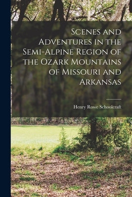 Scenes and Adventures in the Semi-alpine Region of the Ozark Mountains of Missouri and Arkansas by Schoolcraft, Henry Rowe