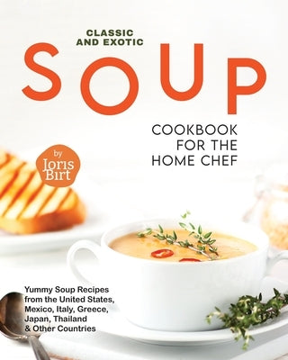 Classic and Exotic Soup Cookbook for the Home Chef: Yummy Soup Recipes from the United States, Mexico, Italy, Greece, Japan, Thailand & Other Countrie by Birt, Joris