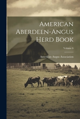 American Aberdeen-angus Herd Book; Volume 6 by Association, American Angus