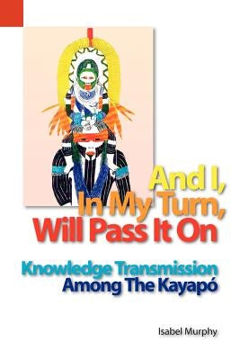 And I, in My Turn, Will Pass It on: Knowledge Transmission Among the Kayapo by Murphy, Isabel I.