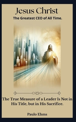 "Jesus Christ: The Greatest CEO of All Time" Discover the timeless leadership of Jesus applied to modern success. by Ehms, Paulo