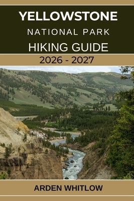 Yellowstone National Park Hiking Guide 2026 - 2027: A Step-by-Step Hiking Companion to Yellowstone's Iconic Trails, Scenic Peaks, and Hidden Wildernes by Whitlow, Arden