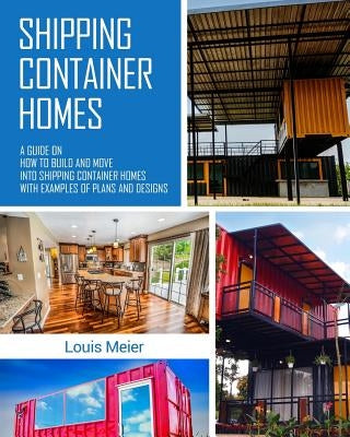 Shipping Container Homes: A Guide on How to Build and Move into Shipping Container Homes with Examples of Plans and Designs by Meier, Louis