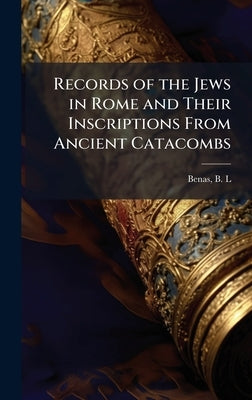 Records of the Jews in Rome and Their Inscriptions From Ancient Catacombs by L, Benas B.