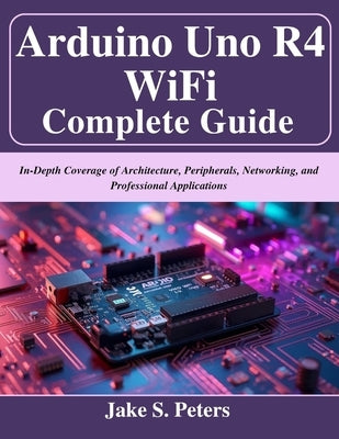 Arduino Uno R4 WiFi Complete Guide: In-Depth Coverage of Architecture, Peripherals, Networking, and Professional Applications by Peters, Jake S.