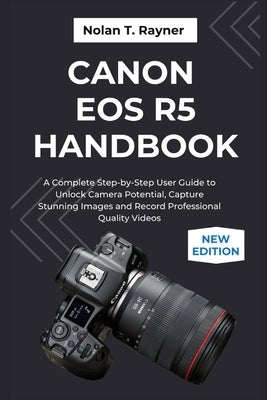 Canon EOS R5 Handbook: A Complete Step-by-Step User Guide to Unlock Camera Potential, Capture Stunning Images and Record Professional Quality Videos by Rayner, Nolan T.