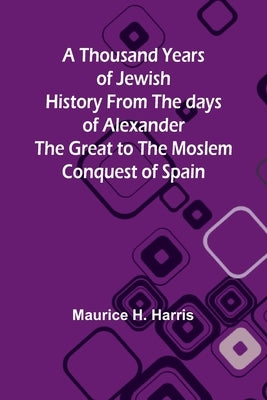 A Thousand Years of Jewish History From the days of Alexander the Great to the Moslem Conquest of Spain by Harris, Maurice