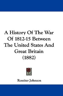 A History Of The War Of 1812-15 Between The United States And Great Britain (1882) by Johnson, Rossiter