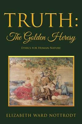Truth: The Golden Heresy: Ethics for Human Nature by Nottrodt, Elizabeth Ward