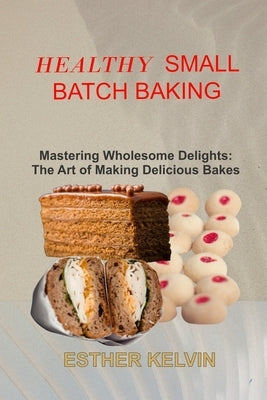 Healthy Small Batch Baking: Mastering Wholesome Delights: The Art of Making Delicious Bakes by Kelvin, Esther