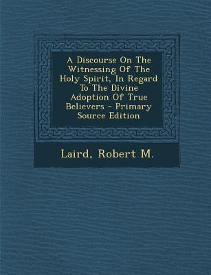 A Discourse on the Witnessing of the Holy Spirit, in Regard to the Divine Adoption of True Believers by M, Laird Robert