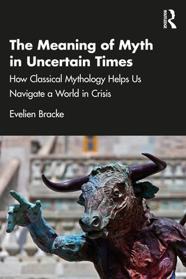The Meaning of Myth in Uncertain Times: How Classical Mythology Helps Us Navigate a World in Crisis by Bracke, Evelien